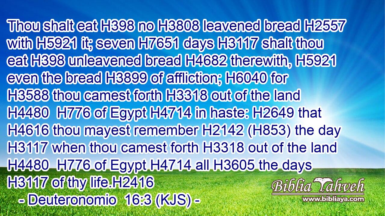 Thou shalt eat H398 no H3808 leavened bread H2557 with H5921 it; seven H7651 days H3117 shalt thou eat H398 unleavened bread H4682 therewith, H5921 even the bread H3899 of affliction; H6040 for H3588 thou camest forth H3318 out of the land H4480  H776 of Egypt H4714 in haste: H2649 that H4616 thou mayest remember H2142 (H853) the day H3117 when thou camest forth H3318 out of the land H4480  H776 of Egypt H4714 all H3605 the days H3117 of thy life.H2416