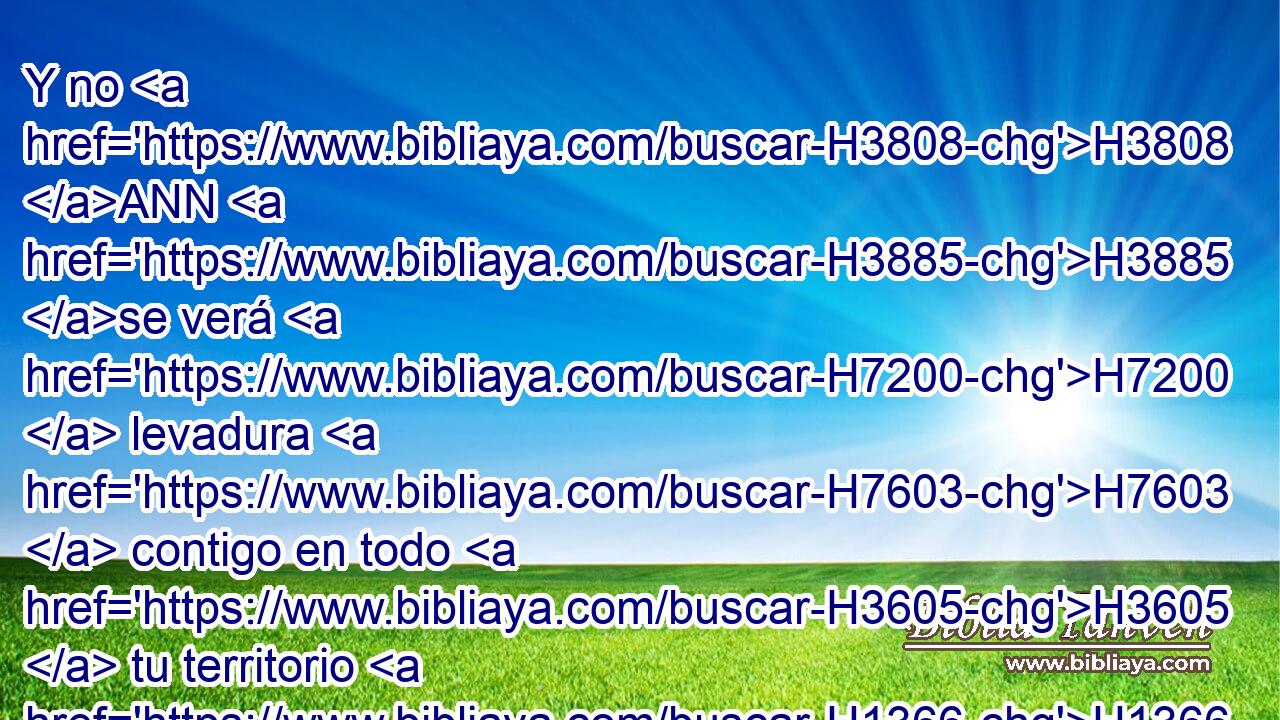 Y no H3808 ANN H3885 se verá H7200  levadura H7603  contigo en todo H3605  tu territorio H1366  por siete H7651  días; H3117  y de H4480 PM la carne H1320 H que H834 XN matares H2076  en la tarde H6153 h del primer H7223 H • • día, H3117 h no H3808 ANN quedará hasta la mañana. H1242 h 