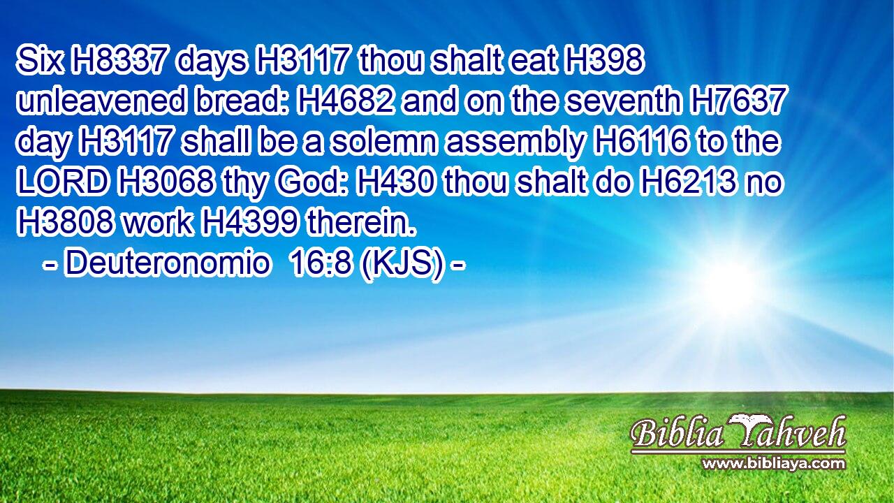 Six H8337 days H3117 thou shalt eat H398 unleavened bread: H4682 and on the seventh H7637 day H3117 shall be a solemn assembly H6116 to the LORD H3068 thy God: H430 thou shalt do H6213 no H3808 work H4399 therein.