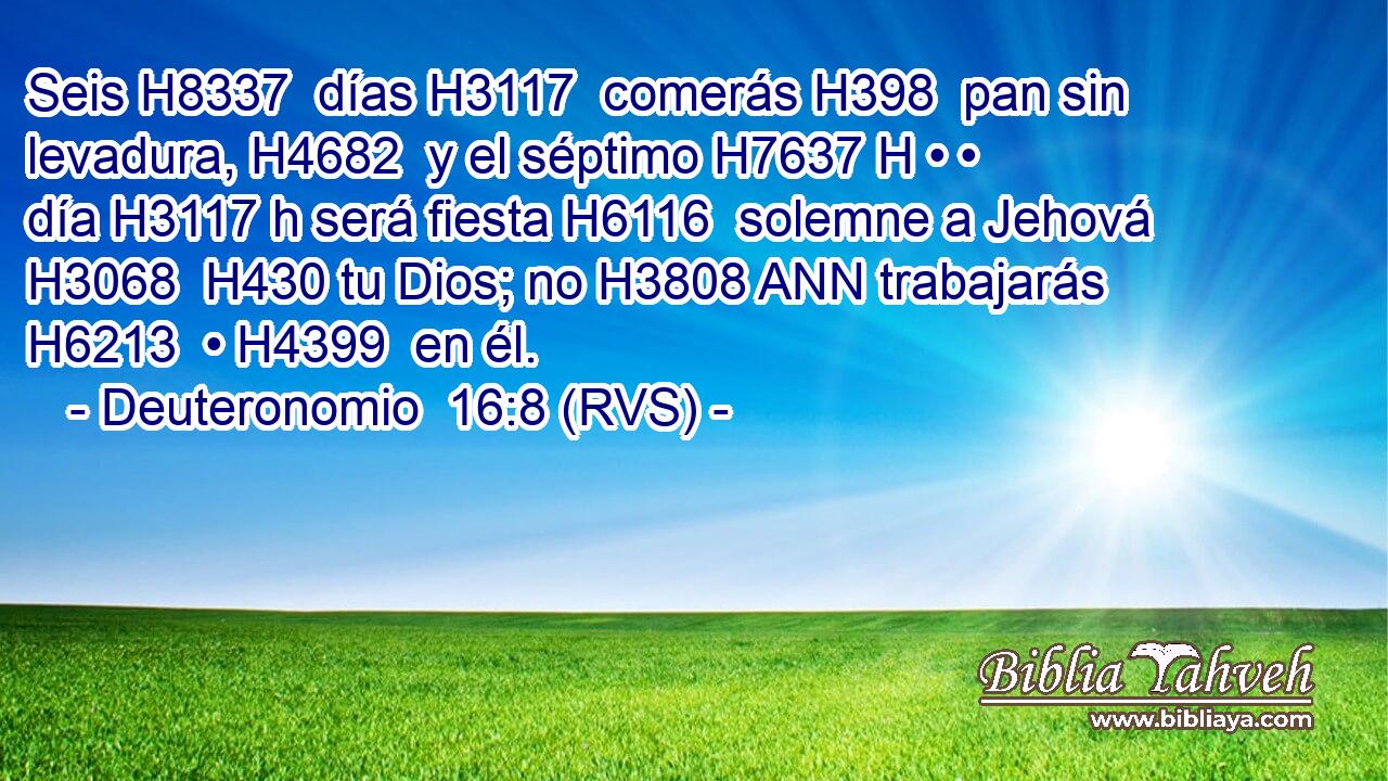 Seis H8337  días H3117  comerás H398  pan sin levadura, H4682  y el séptimo H7637 H • • día H3117 h será fiesta H6116  solemne a Jehová H3068  H430 tu Dios; no H3808 ANN trabajarás H6213  • H4399  en él. 