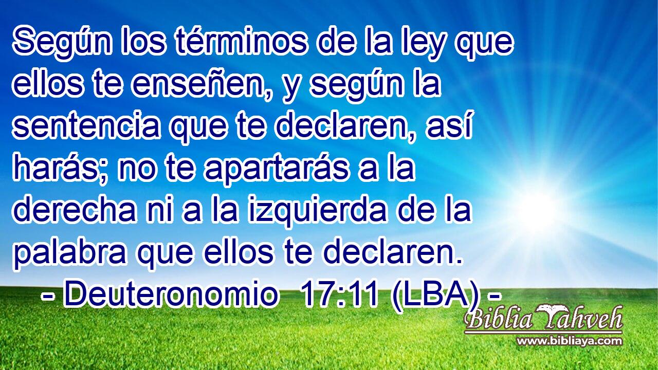 Según los términos de la ley que ellos te enseñen, y según la sentencia que te declaren, así harás; no te apartarás a la derecha ni a la izquierda de la palabra que ellos te declaren.