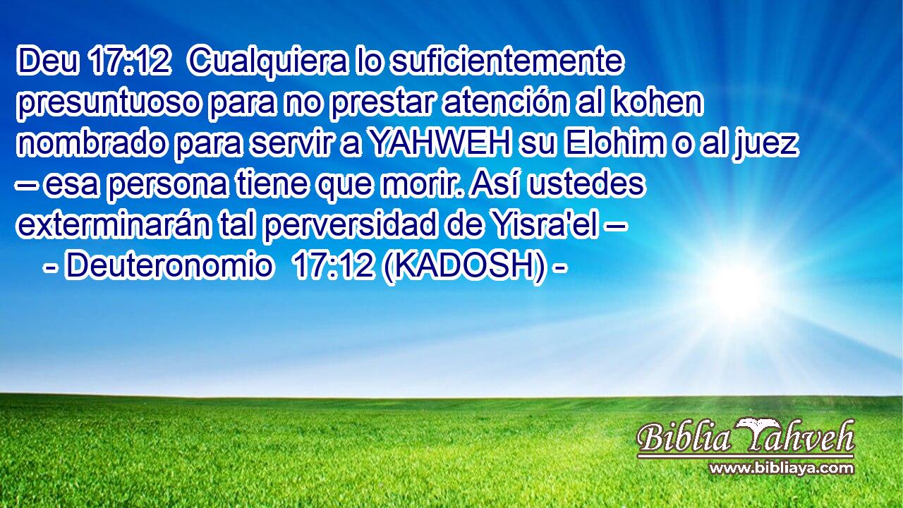 Cualquiera lo suficientemente presuntuoso para no prestar atención al kohen nombrado para servir a YAHWEH su Elohim o al juez – esa persona tiene que morir. Así ustedes exterminarán tal perversidad de Yisra'el – 