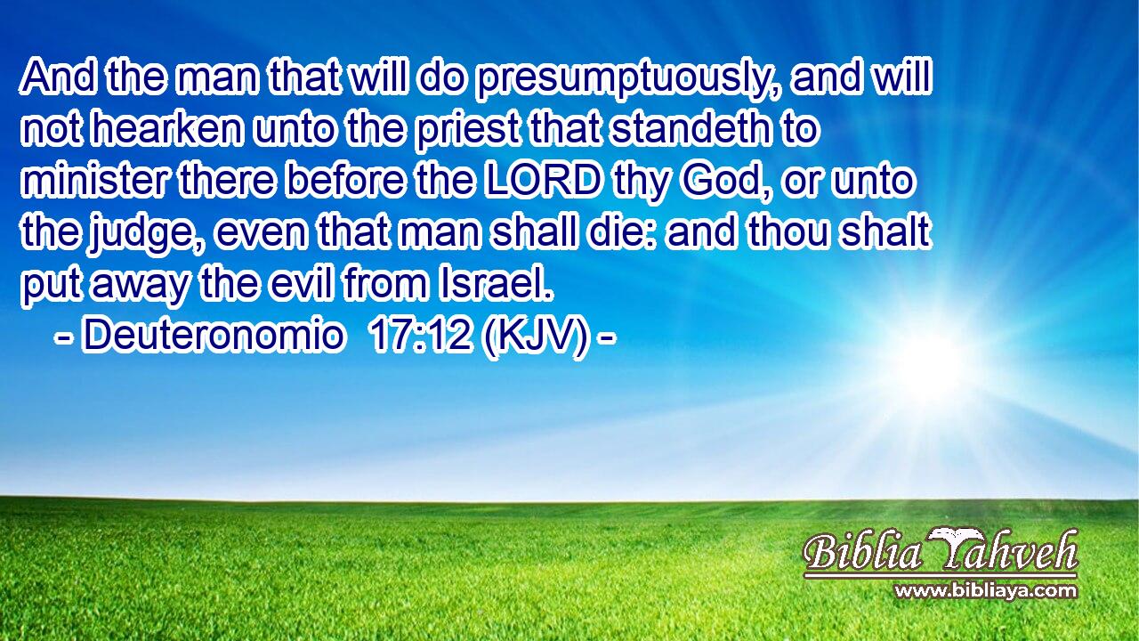 And the man that will do presumptuously, and will not hearken unto the priest that standeth to minister there before the LORD thy God, or unto the judge, even that man shall die: and thou shalt put away the evil from Israel.