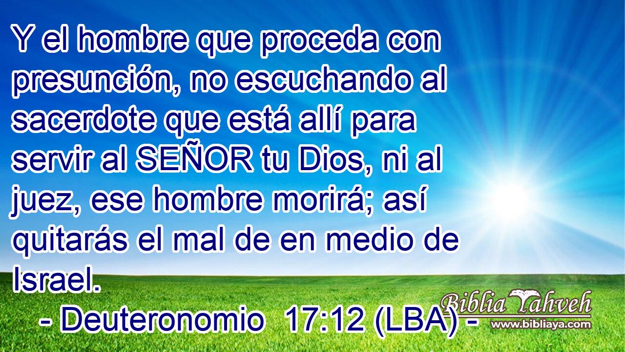 Y el hombre que proceda con presunción, no escuchando al sacerdote que está allí para servir al SEÑOR tu Dios, ni al juez, ese hombre morirá; así quitarás el mal de en medio de Israel.