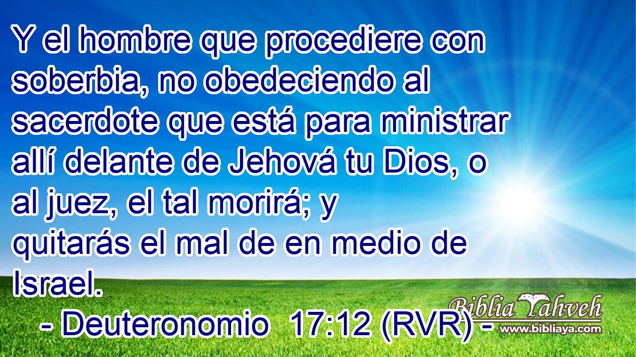 Y el hombre que procediere con soberbia, no obedeciendo al sacerdote que está para ministrar allí delante de Jehová tu Dios, o al juez, el tal morirá; y quitarás el mal de en medio de Israel.