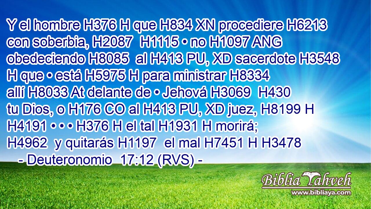 Y el hombre H376 H que H834 XN procediere H6213  con soberbia, H2087  H1115 • no H1097 ANG obedeciendo H8085  al H413 PU, XD sacerdote H3548 H que • está H5975 H para ministrar H8334  allí H8033 At delante de • Jehová H3069  H430 tu Dios, o H176 CO al H413 PU, XD juez, H8199 H H4191 • • • H376 H el tal H1931 H morirá; H4962  y quitarás H1197  el mal H7451 H H3478 