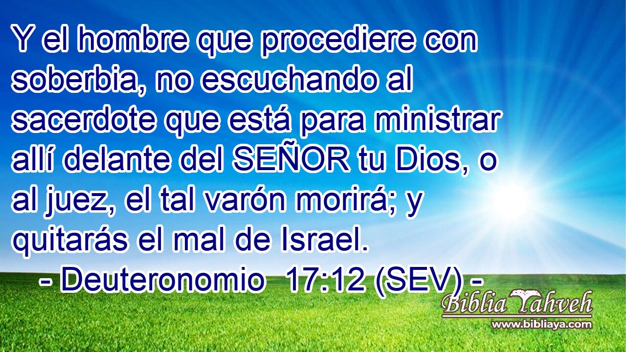 Y el hombre que procediere con soberbia, no escuchando al sacerdote que está para ministrar allí delante del SEÑOR tu Dios, o al juez, el tal varón morirá; y quitarás el mal de Israel.