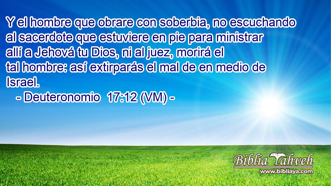  Y el hombre que obrare con soberbia, no escuchando al sacerdote que estuviere en pie para ministrar allí a Jehová tu Dios, ni al juez, morirá el tal hombre: así extirparás el mal de en medio de Israel. 