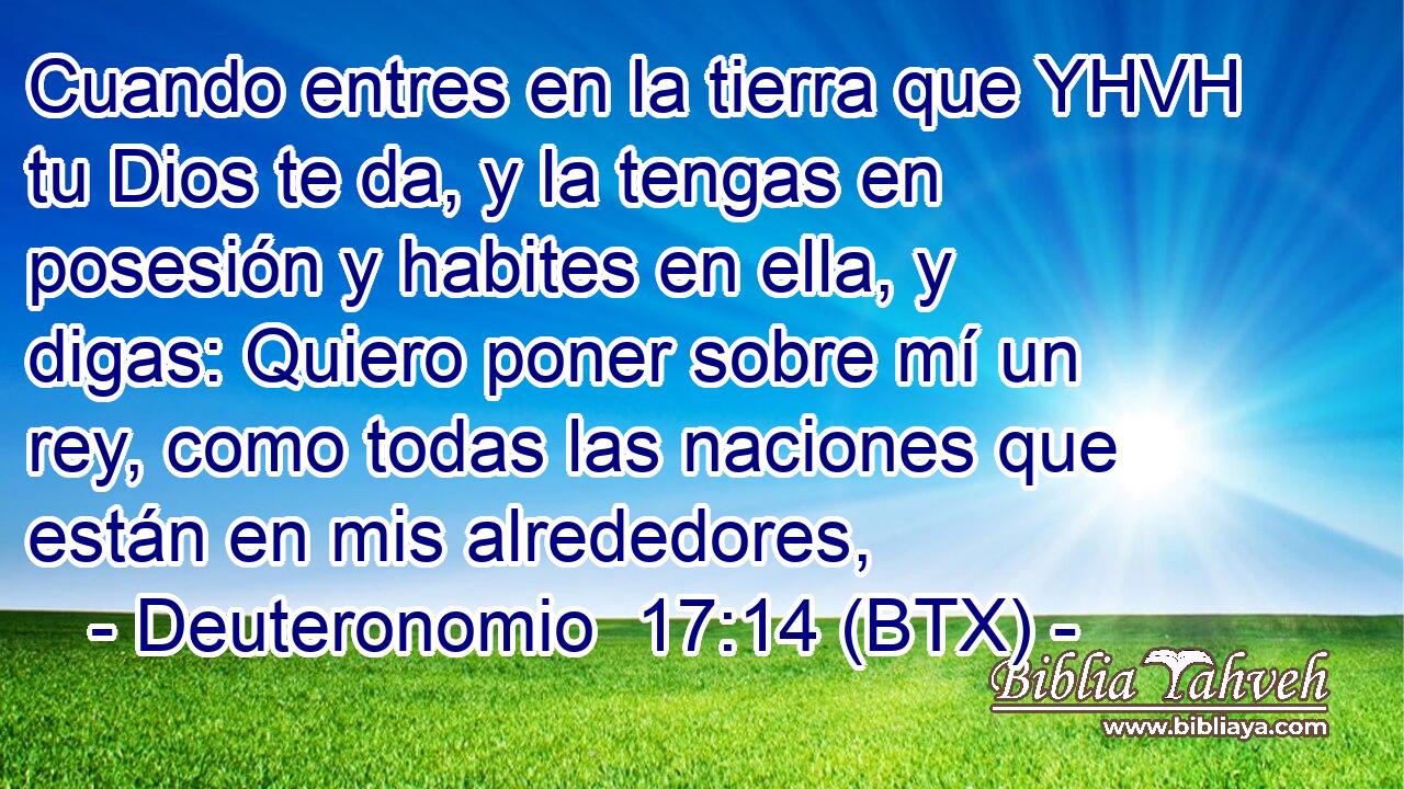 Cuando entres en la tierra que YHVH tu Dios te da, y la tengas en posesión y habites en ella, y digas: Quiero poner sobre mí un rey, como todas las naciones que están en mis alrededores,