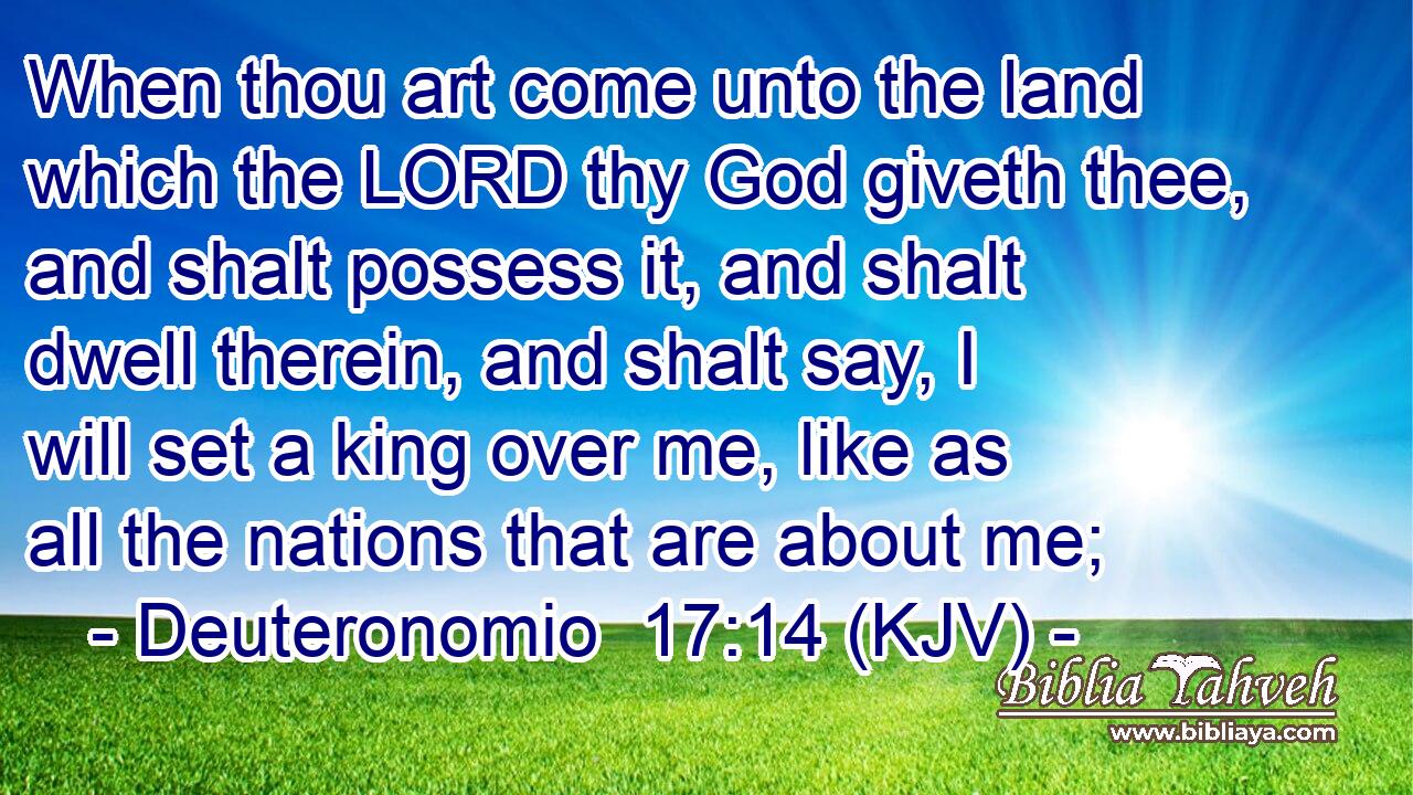 When thou art come unto the land which the LORD thy God giveth thee, and shalt possess it, and shalt dwell therein, and shalt say, I will set a king over me, like as all the nations that are about me;