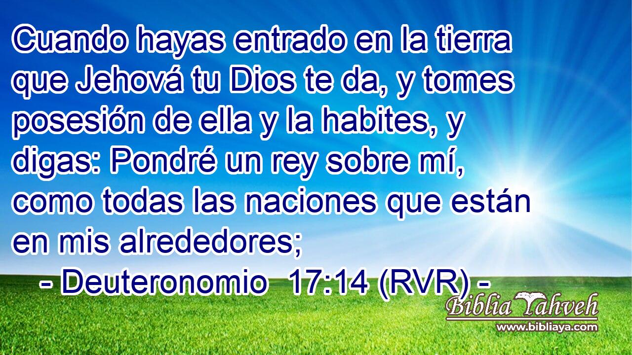 Cuando hayas entrado en la tierra que Jehová tu Dios te da, y tomes posesión de ella y la habites, y digas: Pondré un rey sobre mí, como todas las naciones que están en mis alrededores;