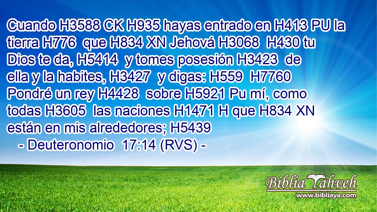 Cuando H3588 CK H935 hayas entrado en H413 PU la tierra H776  que H834 XN Jehová H3068  H430 tu Dios te da, H5414  y tomes posesión H3423  de ella y la habites, H3427  y digas: H559  H7760 Pondré un rey H4428  sobre H5921 Pu mí, como todas H3605  las naciones H1471 H que H834 XN están en mis alrededores; H5439  