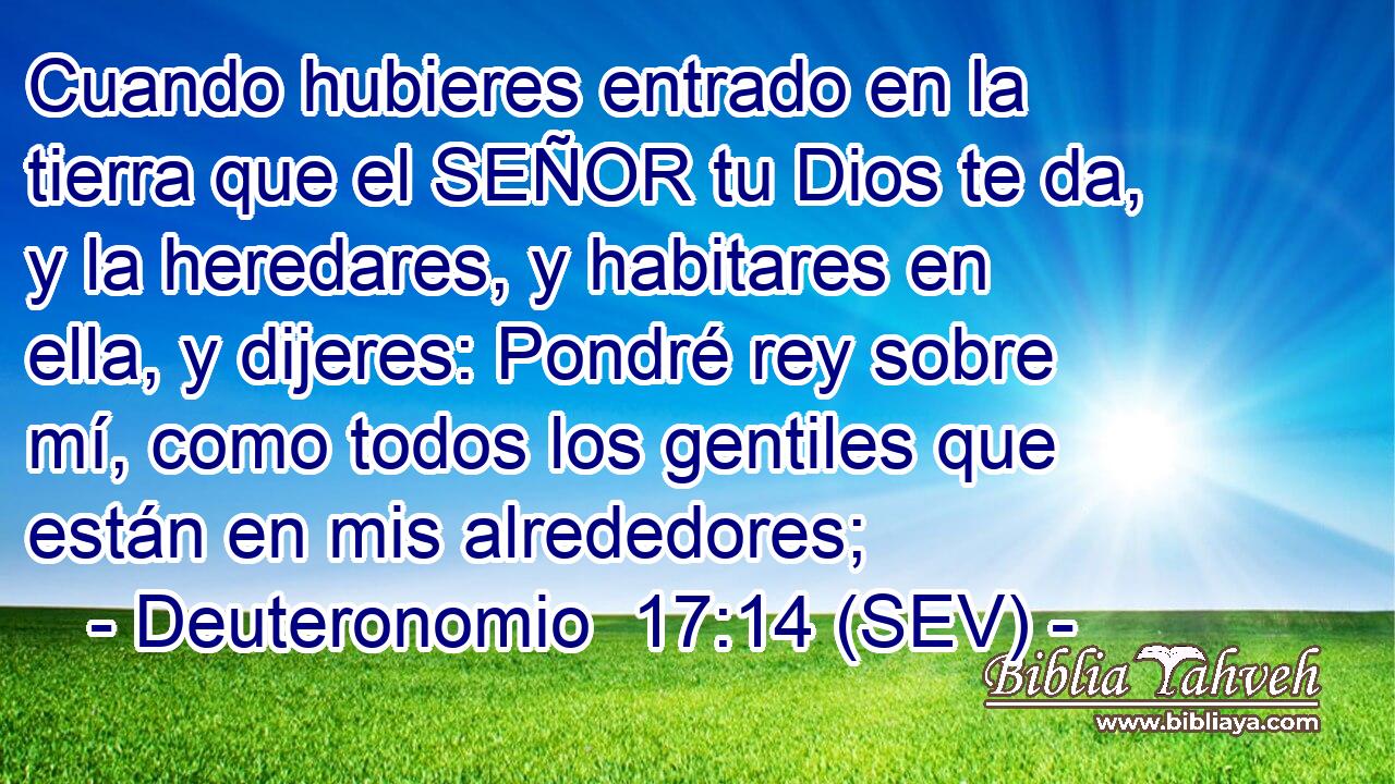 Cuando hubieres entrado en la tierra que el SEÑOR tu Dios te da, y la heredares, y habitares en ella, y dijeres: Pondré rey sobre mí, como todos los gentiles que están en mis alrededores;