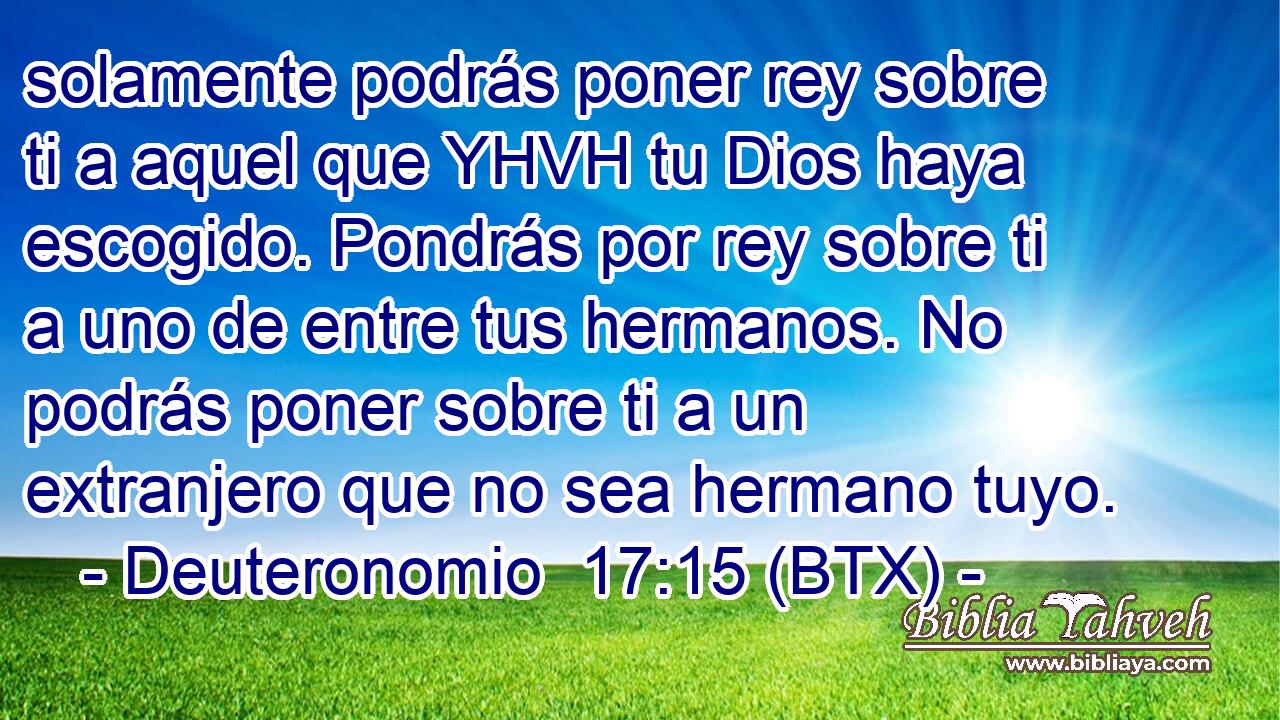 solamente podrás poner rey sobre ti a aquel que YHVH tu Dios haya escogido. Pondrás por rey sobre ti a uno de entre tus hermanos. No podrás poner sobre ti a un extranjero que no sea hermano tuyo.