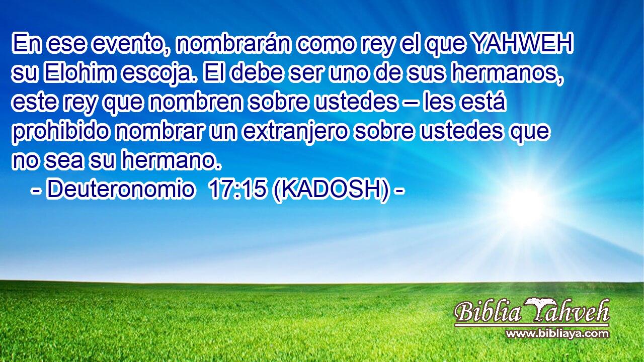  En ese evento, nombrarán como rey el que YAHWEH su Elohim escoja. El debe ser uno de sus hermanos, este rey que nombren sobre ustedes – les está prohibido nombrar un extranjero sobre ustedes que no sea su hermano. 