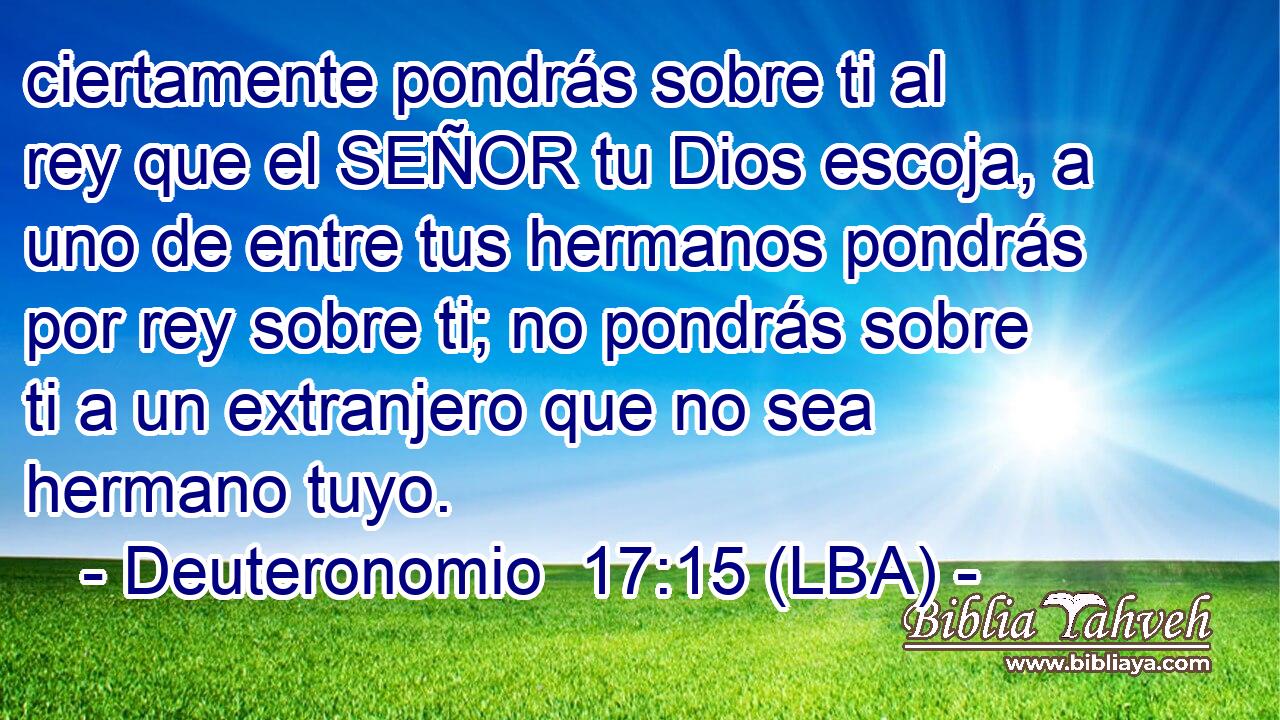 ciertamente pondrás sobre ti al rey que el SEÑOR tu Dios escoja, a uno de entre tus hermanos pondrás por rey sobre ti; no pondrás sobre ti a un extranjero que no sea hermano tuyo.