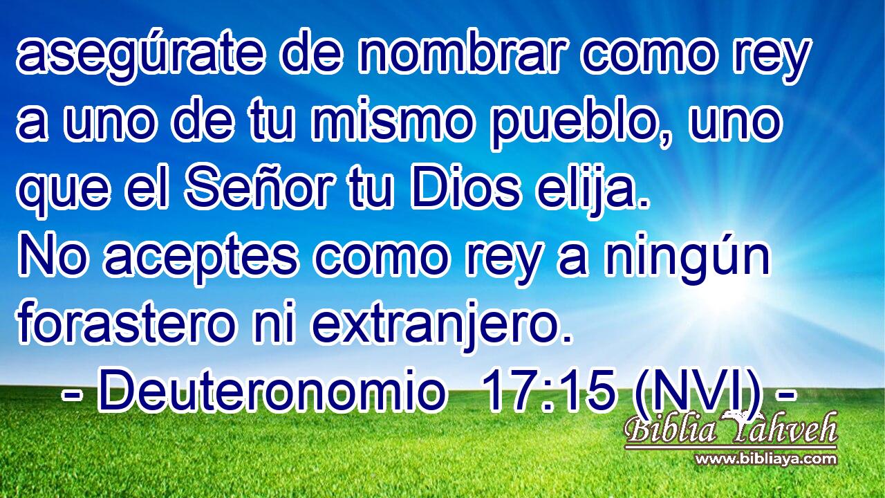  asegúrate de nombrar como rey a uno de tu mismo pueblo, uno que el Señor tu Dios elija. No aceptes como rey a ningún forastero ni extranjero. 