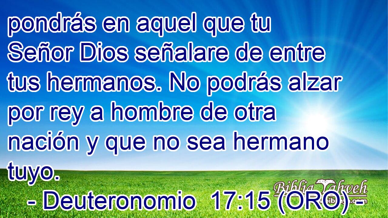  pondrás en aquel que tu Señor Dios señalare de entre tus hermanos. No podrás alzar por rey a hombre de otra nación y que no sea hermano tuyo. 