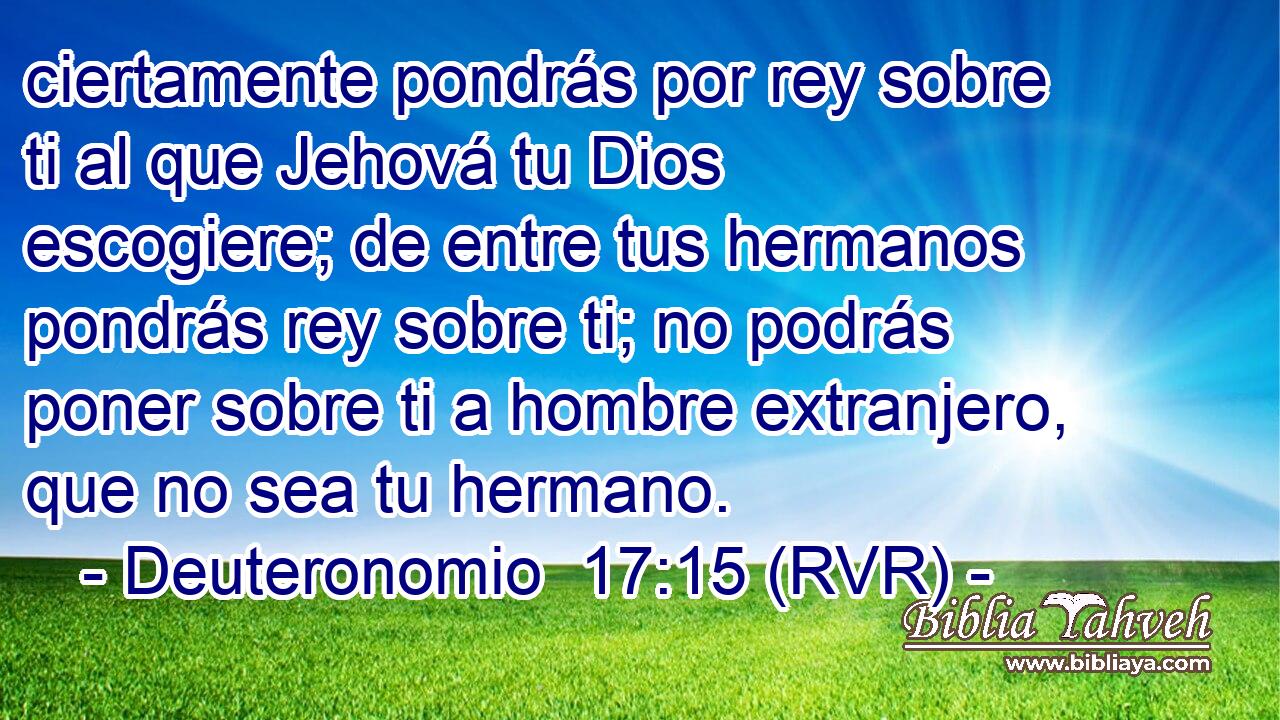 ciertamente pondrás por rey sobre ti al que Jehová tu Dios escogiere; de entre tus hermanos pondrás rey sobre ti; no podrás poner sobre ti a hombre extranjero, que no sea tu hermano.