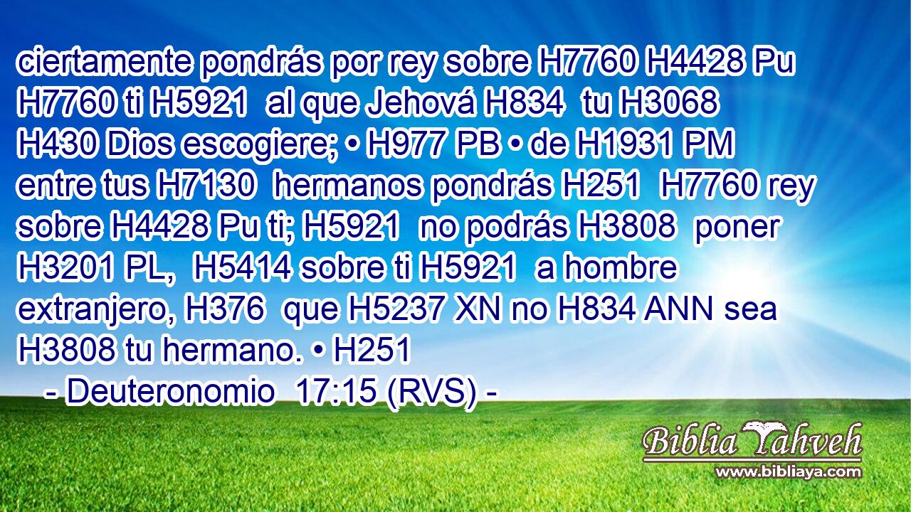 ciertamente pondrás por rey sobre H7760 H4428 Pu H7760 ti H5921  al que Jehová H834  tu H3068  H430 Dios escogiere; • H977 PB • de H1931 PM entre tus H7130  hermanos pondrás H251  H7760 rey sobre H4428 Pu ti; H5921  no podrás H3808  poner H3201 PL,  H5414 sobre ti H5921  a hombre extranjero, H376  que H5237 XN no H834 ANN sea H3808 tu hermano. • H251  