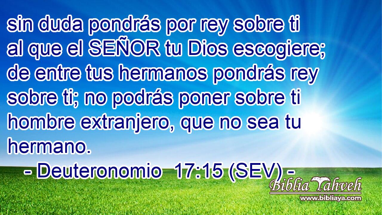 sin duda pondrás por rey sobre ti al que el SEÑOR tu Dios escogiere; de entre tus hermanos pondrás rey sobre ti; no podrás poner sobre ti hombre extranjero, que no sea tu hermano.