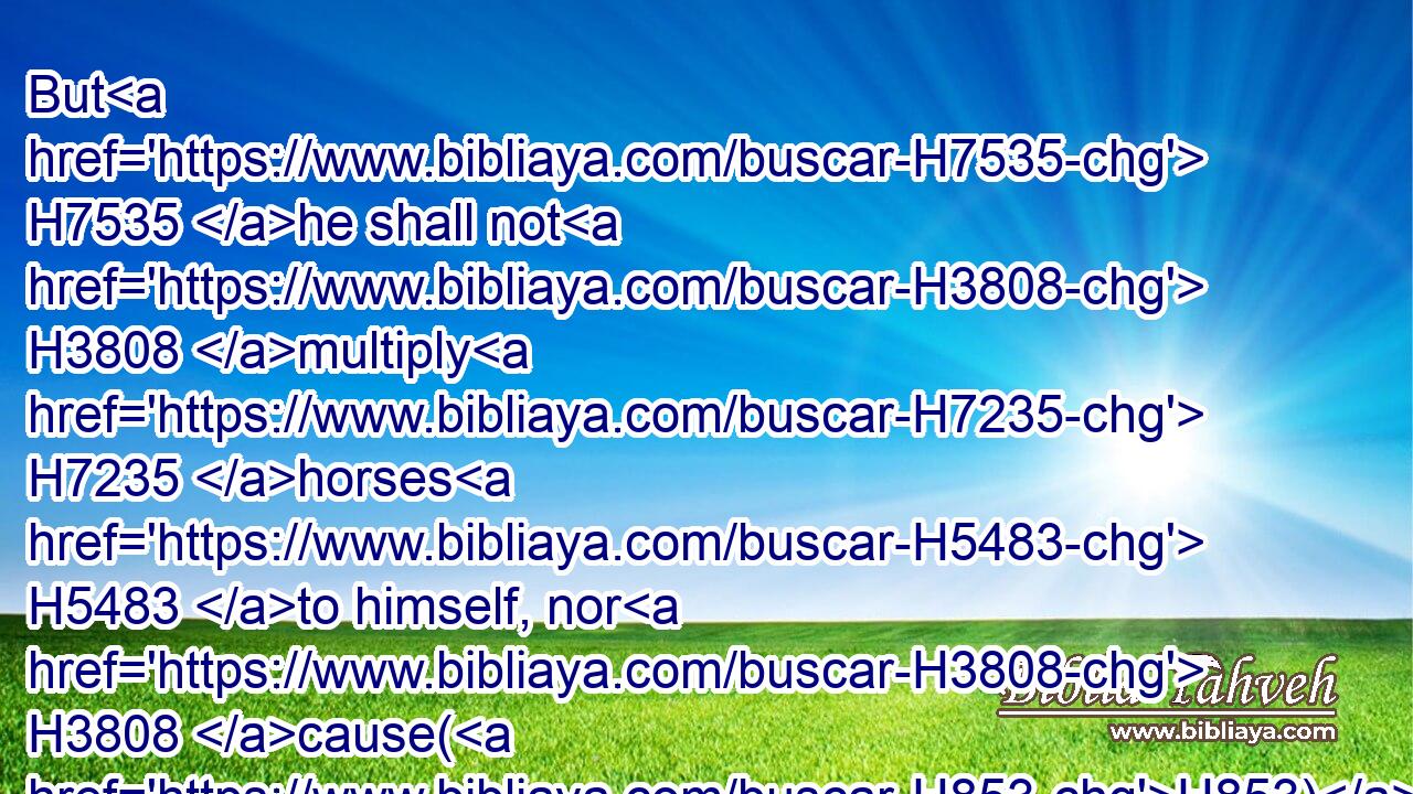 But H7535 he shall not H3808 multiply H7235 horses H5483 to himself, nor H3808 cause(H853) the people H5971 to return H7725 to Egypt, H4714 to the end that H4616 he should multiply H7235 horses: H5483 forasmuch as the LORD H3068 hath said H559 unto you, Ye shall henceforth H3254 return H7725 no H3808 more H5750 that H2088 way.H1870
