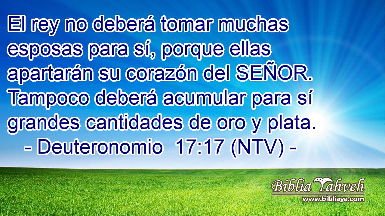 El rey no deberá tomar muchas esposas para sí, porque ellas apartarán su corazón del SEÑOR. Tampoco deberá acumular para sí grandes cantidades de oro y plata.