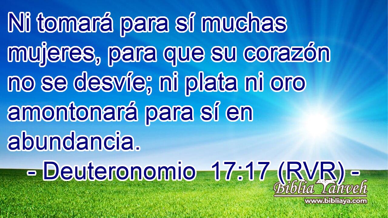 Ni tomará para sí muchas mujeres, para que su corazón no se desvíe; ni plata ni oro amontonará para sí en abundancia.