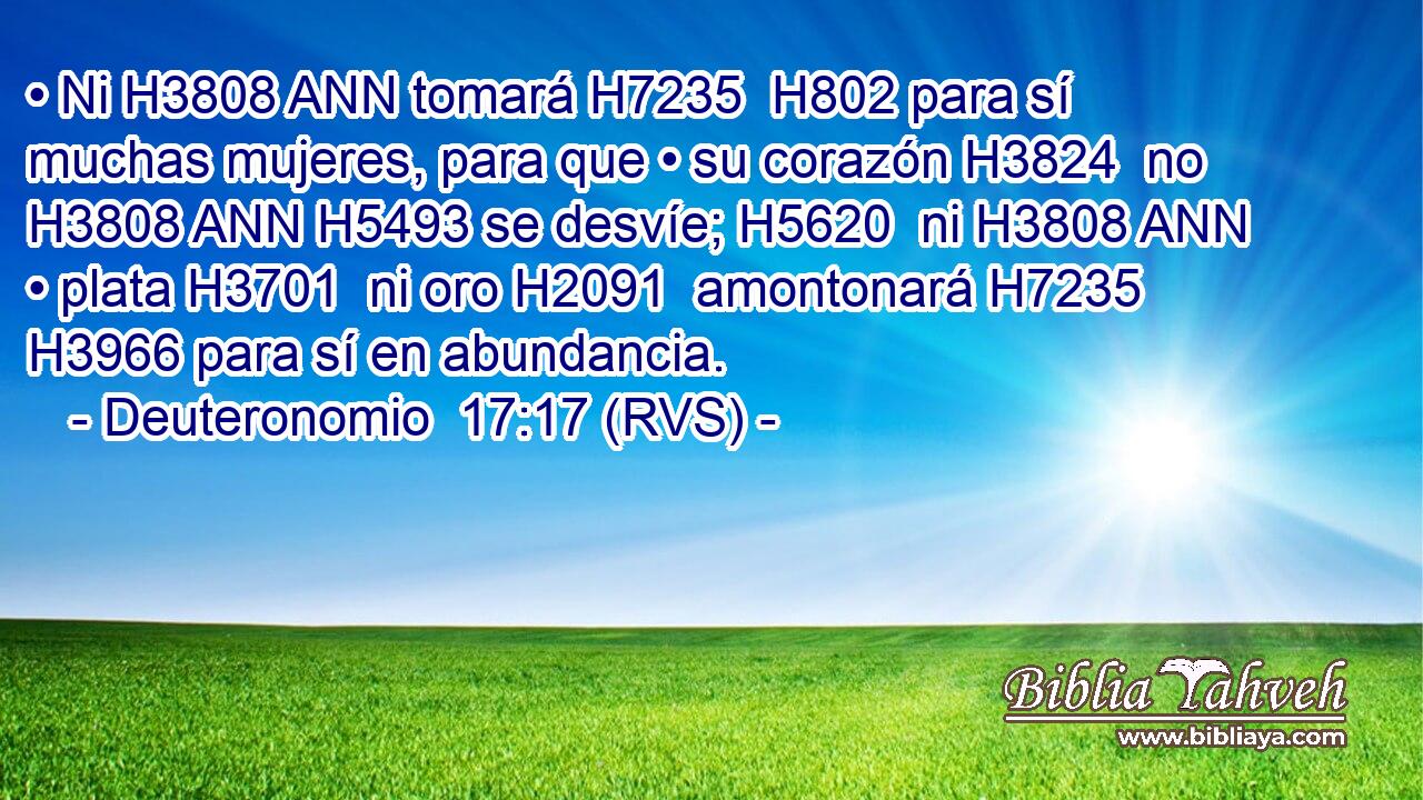 • Ni H3808 ANN tomará H7235  H802 para sí muchas mujeres, para que • su corazón H3824  no H3808 ANN H5493 se desvíe; H5620  ni H3808 ANN • plata H3701  ni oro H2091  amontonará H7235  H3966 para sí en abundancia. 