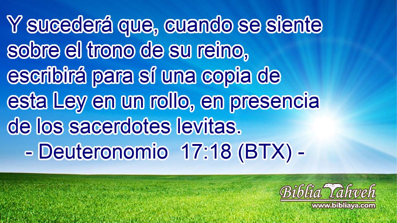 Y sucederá que, cuando se siente sobre el trono de su reino, escribirá para sí una copia de esta Ley en un rollo, en presencia de los sacerdotes levitas.