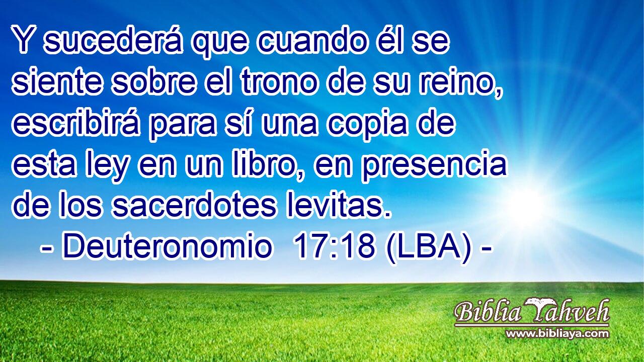 Y sucederá que cuando él se siente sobre el trono de su reino, escribirá para sí una copia de esta ley en un libro, en presencia de los sacerdotes levitas.