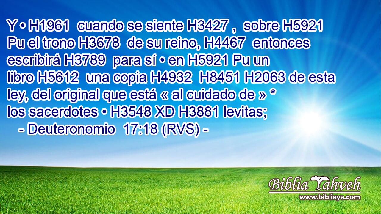 Y • H1961  cuando se siente H3427 ,  sobre H5921 Pu el trono H3678  de su reino, H4467  entonces escribirá H3789  para sí • en H5921 Pu un libro H5612  una copia H4932  H8451 H2063 de esta ley, del original que está « al cuidado de » * los sacerdotes • H3548 XD H3881 levitas; 