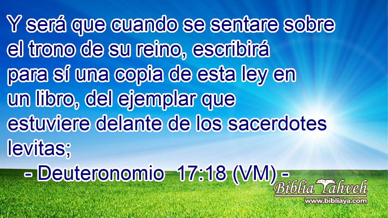  Y será que cuando se sentare sobre el trono de su reino, escribirá para sí una copia de esta ley en un libro, del ejemplar que estuviere delante de los sacerdotes levitas; 