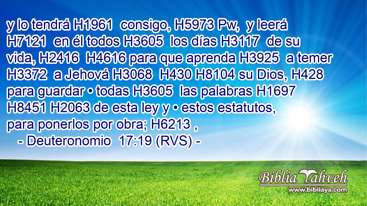 y lo tendrá H1961  consigo, H5973 Pw,  y leerá H7121  en él todos H3605  los días H3117  de su vida, H2416  H4616 para que aprenda H3925  a temer H3372  a Jehová H3068  H430 H8104 su Dios, H428  para guardar • todas H3605  las palabras H1697  H8451 H2063 de esta ley y • estos estatutos, para ponerlos por obra; H6213 ,  