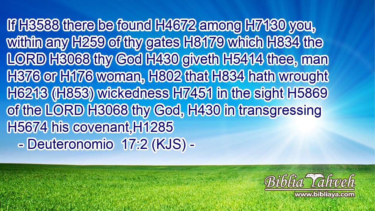 If H3588 there be found H4672 among H7130 you, within any H259 of thy gates H8179 which H834 the LORD H3068 thy God H430 giveth H5414 thee, man H376 or H176 woman, H802 that H834 hath wrought H6213 (H853) wickedness H7451 in the sight H5869 of the LORD H3068 thy God, H430 in transgressing H5674 his covenant,H1285