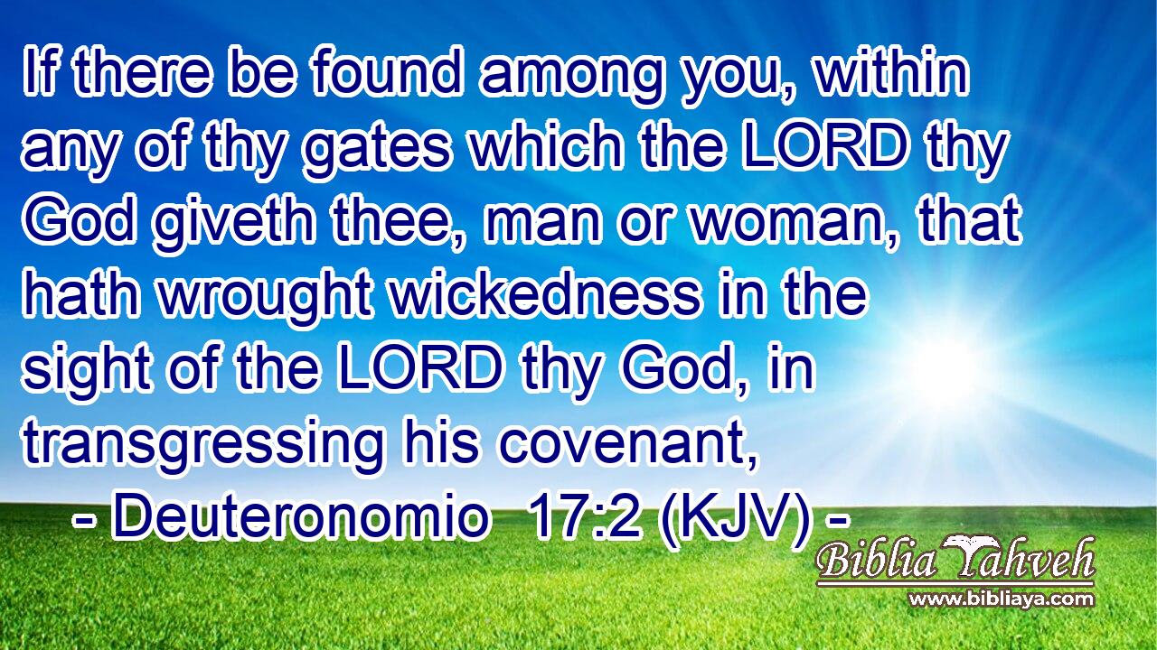 If there be found among you, within any of thy gates which the LORD thy God giveth thee, man or woman, that hath wrought wickedness in the sight of the LORD thy God, in transgressing his covenant,