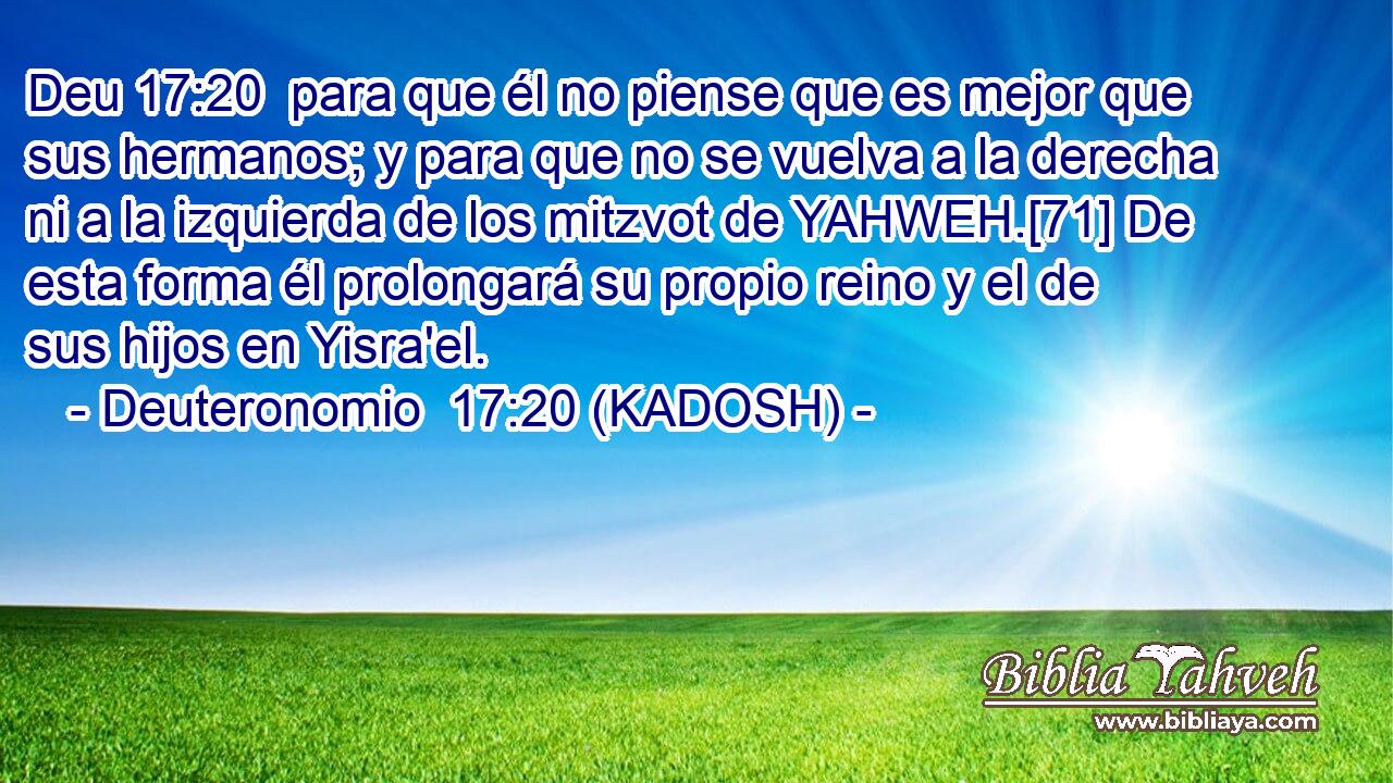  para que él no piense que es mejor que sus hermanos; y para que no se vuelva a la derecha ni a la izquierda de los mitzvot de YAHWEH.[71] De esta forma él prolongará su propio reino y el de sus hijos en Yisra'el. 