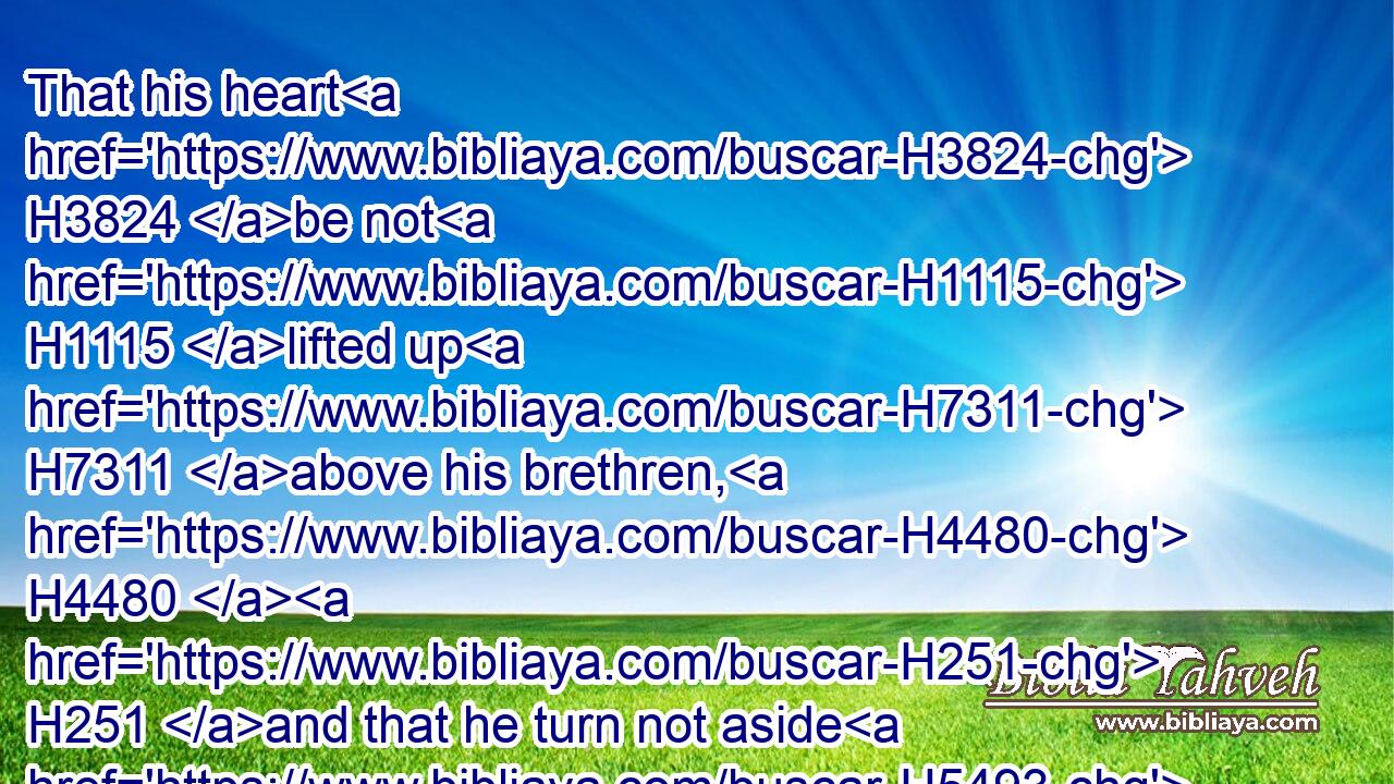 That his heart H3824 be not H1115 lifted up H7311 above his brethren, H4480  H251 and that he turn not aside H5493  H1115 from H4480 the commandment, H4687 to the right hand, H3225 or to the left: H8040 to the end that H4616 he may prolong H748 his days H3117 in H5921 his kingdom, H4467 he, H1931 and his children, H1121 in the midst H7130 of Israel.H3478