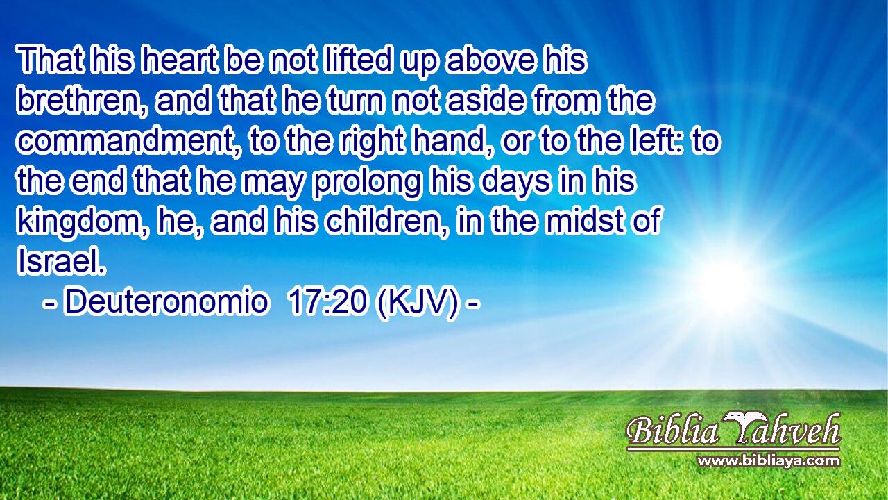 That his heart be not lifted up above his brethren, and that he turn not aside from the commandment, to the right hand, or to the left: to the end that he may prolong his days in his kingdom, he, and his children, in the midst of Israel.
