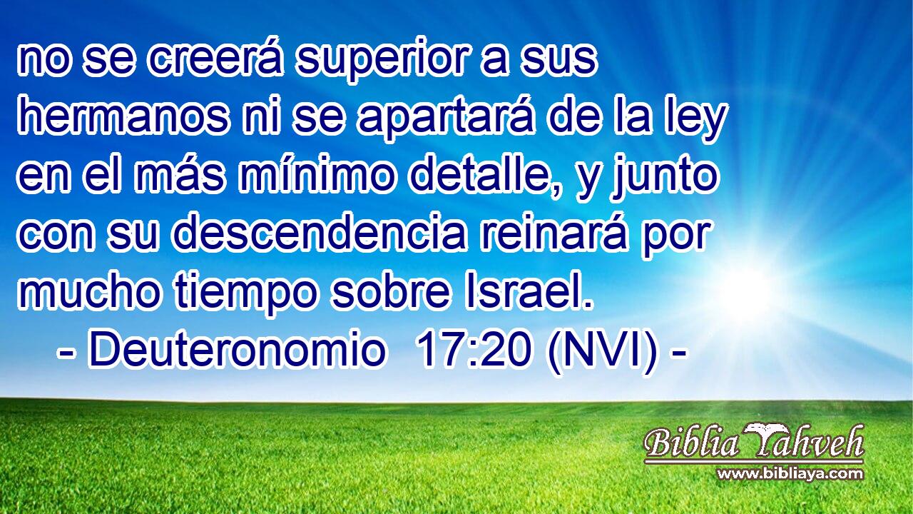  no se creerá superior a sus hermanos ni se apartará de la ley en el más mínimo detalle, y junto con su descendencia reinará por mucho tiempo sobre Israel. 