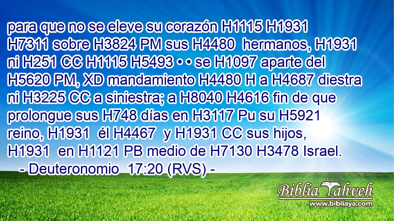 para que no se eleve su corazón H1115 H1931  H7311 sobre H3824 PM sus H4480  hermanos, H1931  ni H251 CC H1115 H5493 • • se H1097 aparte del H5620 PM, XD mandamiento H4480 H a H4687 diestra ni H3225 CC a siniestra; a H8040 H4616 fin de que prolongue sus H748 días en H3117 Pu su H5921  reino, H1931  él H4467  y H1931 CC sus hijos, H1931  en H1121 PB medio de H7130 H3478 Israel. 