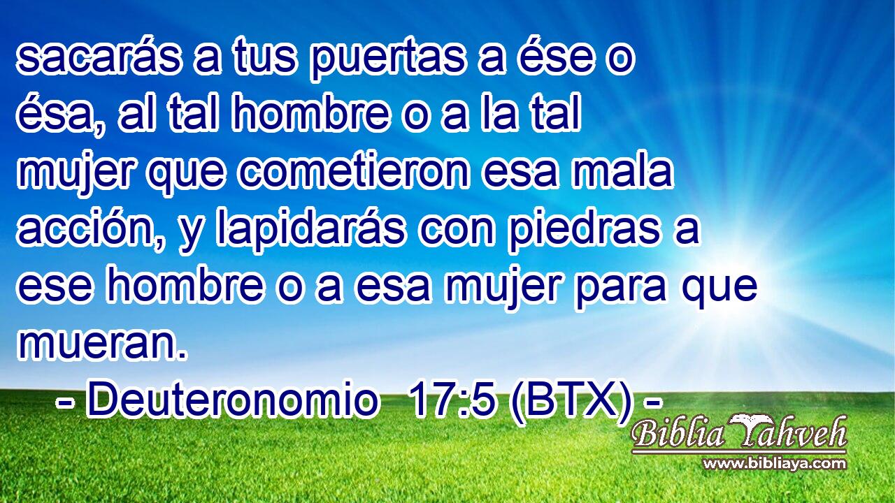 sacarás a tus puertas a ése o ésa, al tal hombre o a la tal mujer que cometieron esa mala acción, y lapidarás con piedras a ese hombre o a esa mujer para que mueran.