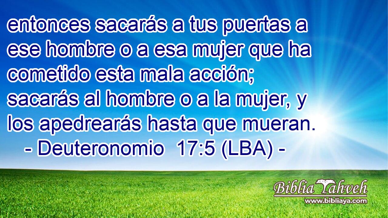 entonces sacarás a tus puertas a ese hombre o a esa mujer que ha cometido esta mala acción; sacarás al hombre o a la mujer, y los apedrearás hasta que mueran.
