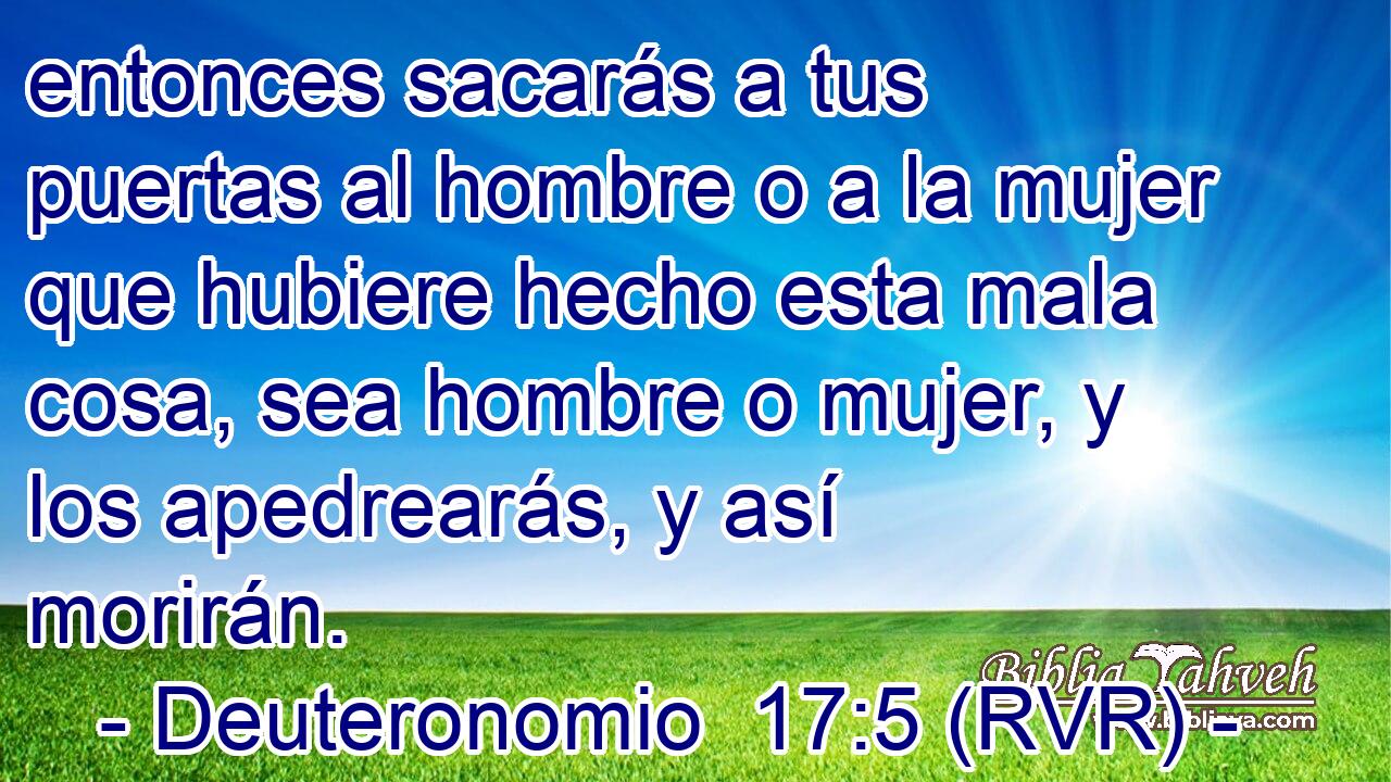 entonces sacarás a tus puertas al hombre o a la mujer que hubiere hecho esta mala cosa, sea hombre o mujer, y los apedrearás, y así morirán.