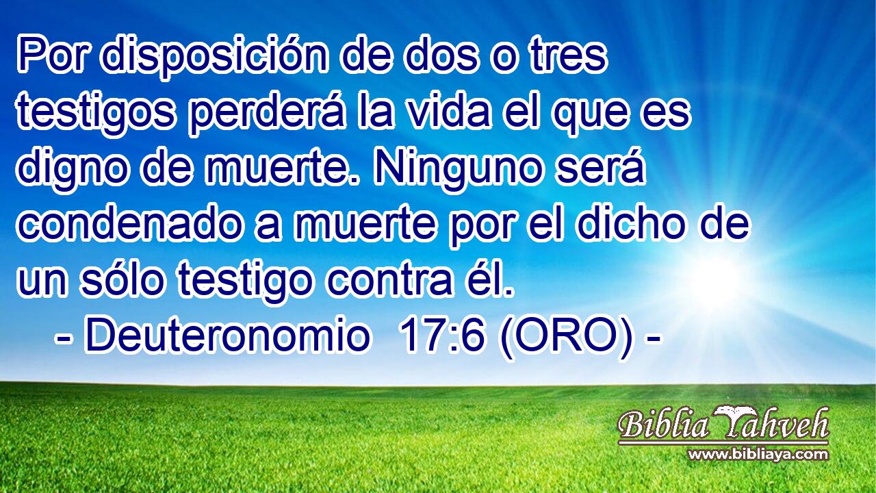  Por disposición de dos o tres testigos perderá la vida el que es digno de muerte. Ninguno será condenado a muerte por el dicho de un sólo testigo contra él. 