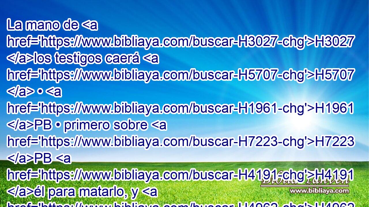 La mano de H3027 los testigos caerá H5707  • H1961 PB • primero sobre H7223 PB H4191 él para matarlo, y H4962 CC • • después la H314 mano de H3027 todo el H3605 XD pueblo; así H5971 Cc quitarás el H1197 XD mal de H7451 PM en medio de H7130 ti. 