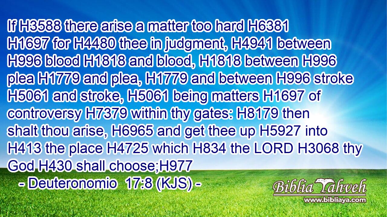 If H3588 there arise a matter too hard H6381  H1697 for H4480 thee in judgment, H4941 between H996 blood H1818 and blood, H1818 between H996 plea H1779 and plea, H1779 and between H996 stroke H5061 and stroke, H5061 being matters H1697 of controversy H7379 within thy gates: H8179 then shalt thou arise, H6965 and get thee up H5927 into H413 the place H4725 which H834 the LORD H3068 thy God H430 shall choose;H977