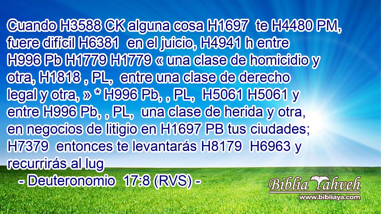 Cuando H3588 CK alguna cosa H1697  te H4480 PM,  fuere difícil H6381  en el juicio, H4941 h entre H996 Pb H1779 H1779 « una clase de homicidio y otra, H1818 , PL,  entre una clase de derecho legal y otra, » * H996 Pb, , PL,  H5061 H5061 y entre H996 Pb, , PL,  una clase de herida y otra, en negocios de litigio en H1697 PB tus ciudades; H7379  entonces te levantarás H8179  H6963 y recurrirás al lug