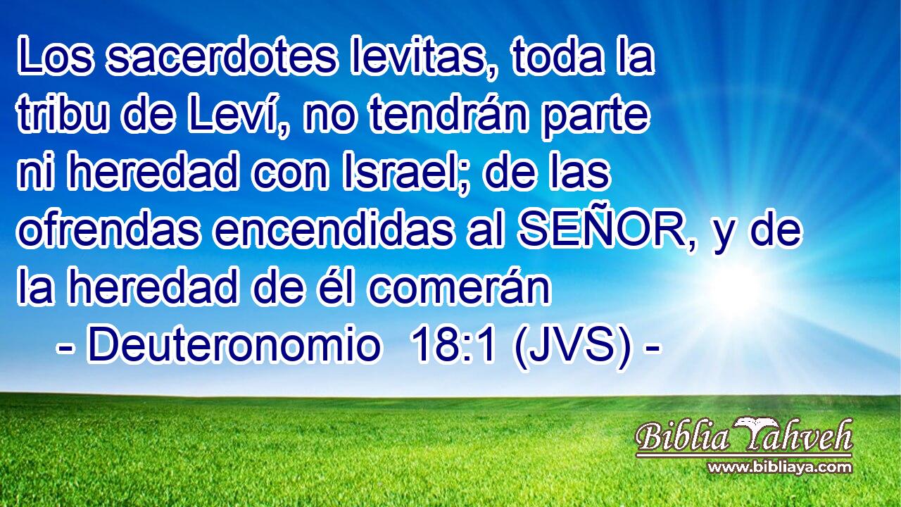 Los sacerdotes levitas, toda la tribu de Leví, no tendrán parte ni heredad con Israel; de las ofrendas encendidas al SEÑOR, y de la heredad de él comerán