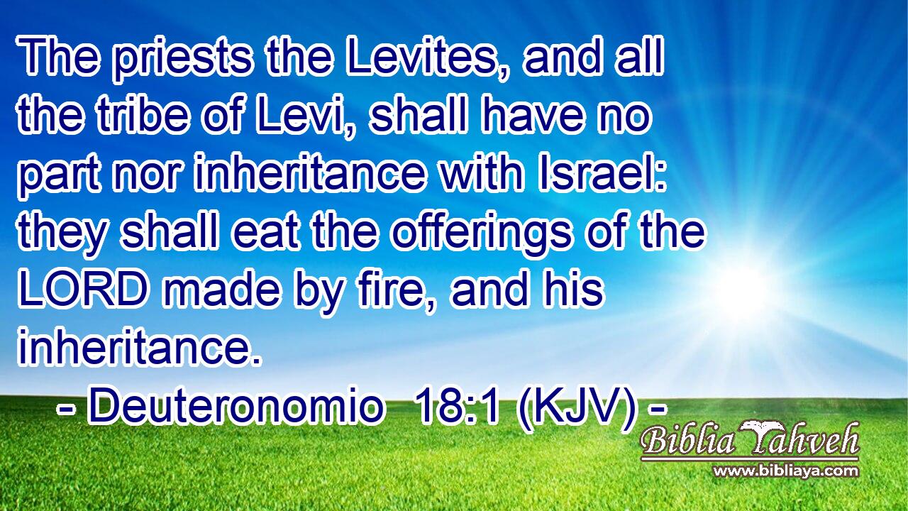 The priests the Levites, and all the tribe of Levi, shall have no part nor inheritance with Israel: they shall eat the offerings of the LORD made by fire, and his inheritance.
